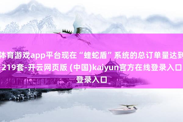 体育游戏app平台现在“蝰蛇盾”系统的总订单量达到219套-开云网页版 (中国)kaiyun官方在线登录入口