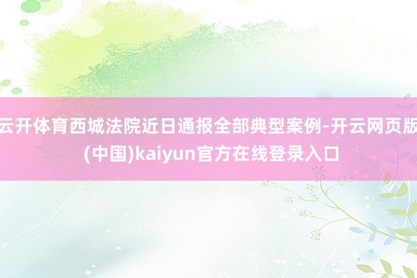 云开体育西城法院近日通报全部典型案例-开云网页版 (中国)kaiyun官方在线登录入口