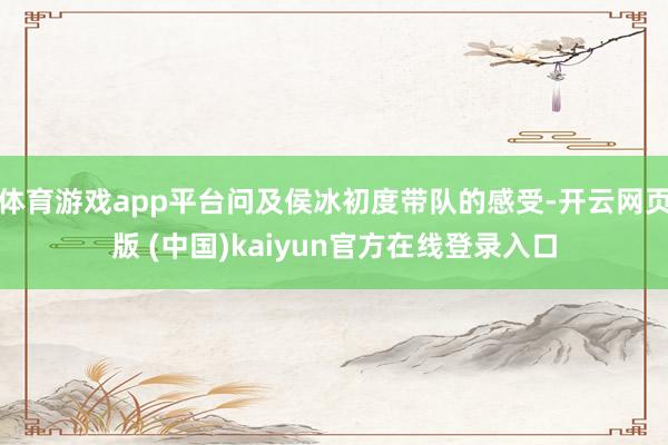 体育游戏app平台问及侯冰初度带队的感受-开云网页版 (中国)kaiyun官方在线登录入口