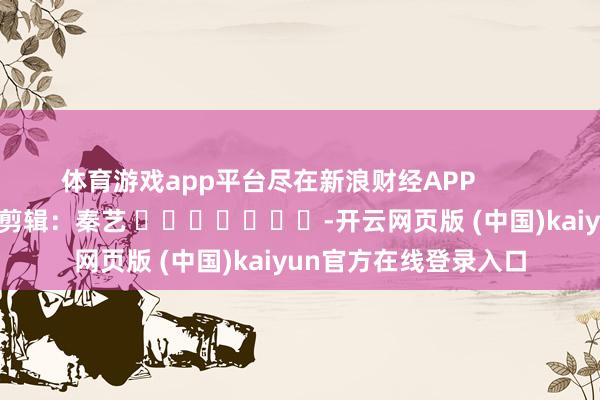 体育游戏app平台尽在新浪财经APP            						牵累剪辑：秦艺 							-开云网页版 (中国)kaiyun官方在线登录入口