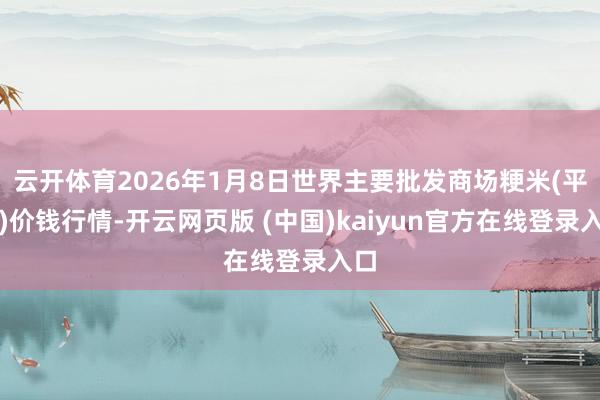 云开体育2026年1月8日世界主要批发商场粳米(平庸)价钱行情-开云网页版 (中国)kaiyun官方在线登录入口