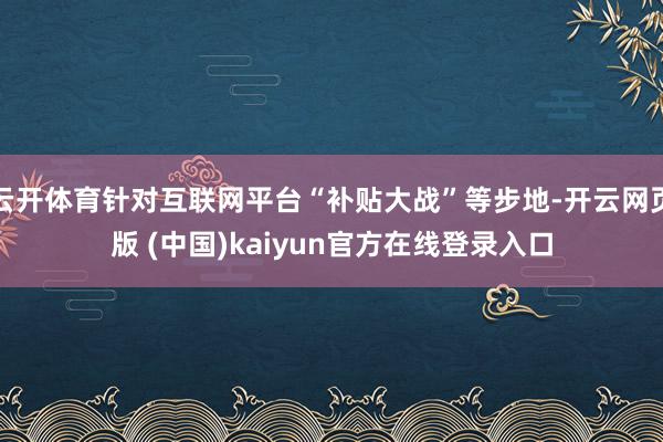 云开体育针对互联网平台“补贴大战”等步地-开云网页版 (中国)kaiyun官方在线登录入口