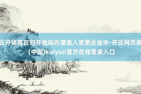 云开体育在归并批拟办理准入变更企业中-开云网页版 (中国)kaiyun官方在线登录入口