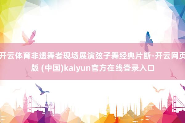 开云体育非遗舞者现场展演弦子舞经典片断-开云网页版 (中国)kaiyun官方在线登录入口