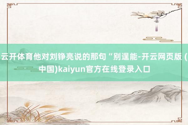 云开体育他对刘铮亮说的那句“别逞能-开云网页版 (中国)kaiyun官方在线登录入口