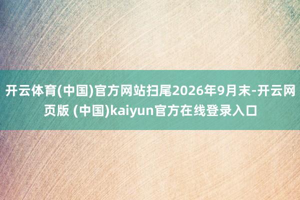 开云体育(中国)官方网站扫尾2026年9月末-开云网页版 (中国)kaiyun官方在线登录入口