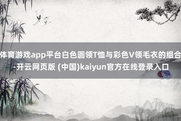 体育游戏app平台白色圆领T恤与彩色V领毛衣的组合-开云网页版 (中国)kaiyun官方在线登录入口